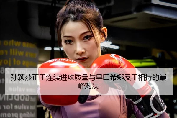 孙颖莎正手连续进攻质量与早田希娜反手相持的巅峰对决