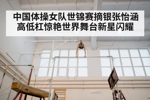 中国体操女队世锦赛摘银张怡涵高低杠惊艳世界舞台新星闪耀
